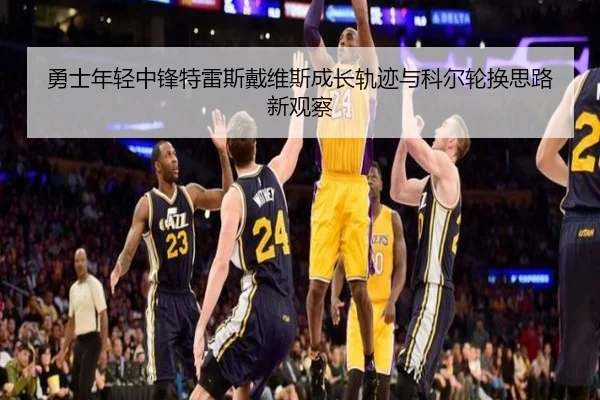 勇士年轻中锋特雷斯戴维斯成长轨迹与科尔轮换思路新观察