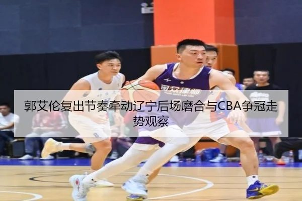 郭艾伦复出节奏牵动辽宁后场磨合与CBA争冠走势观察